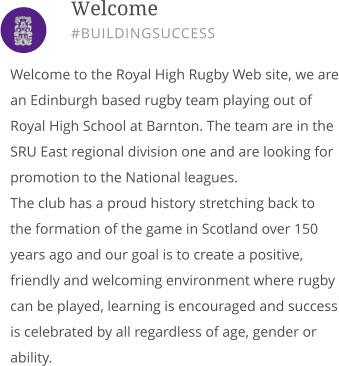 Welcome to the Royal High Rugby Web site, we are an Edinburgh based rugby team playing out of Royal High School at Barnton. The team are in the SRU East regional division one and are looking for promotion to the National leagues. The club has a proud history stretching back to the formation of the game in Scotland over 150 years ago and our goal is to create a positive, friendly and welcoming environment where rugby can be played, learning is encouraged and success is celebrated by all regardless of age, gender or ability.       Welcome #BUILDINGSUCCESS