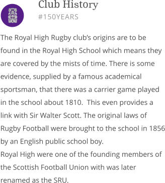 The Royal High Rugby club’s origins are to be found in the Royal High School which means they are covered by the mists of time. There is some evidence, supplied by a famous academical sportsman, that there was a carrier game played in the school about 1810.  This even provides a link with Sir Walter Scott. The original laws of Rugby Football were brought to the school in 1856 by an English public school boy. Royal High were one of the founding members of the Scottish Football Union with was later renamed as the SRU.        Club History #150YEARS