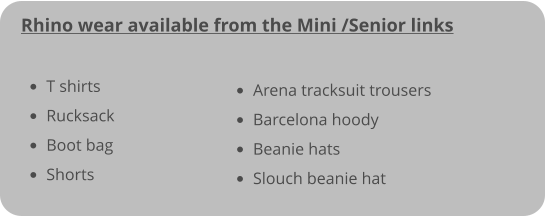 Rhino wear available from the Mini /Senior links   •	T shirts					 •	Rucksack				 •	Boot bag				 •	Shorts					 •	Arena tracksuit trousers •	Barcelona hoody •	Beanie hats •	Slouch beanie hat